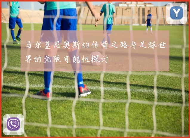 马尔基尼奥斯的传奇之路与足球世界的无限可能性探讨