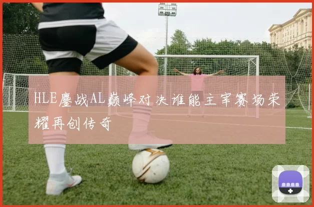 HLE鏖战AL巅峰对决谁能主宰赛场荣耀再创传奇