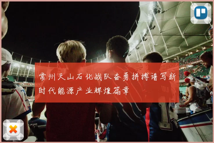 常州天山石化战队奋勇拼搏谱写新时代能源产业辉煌篇章