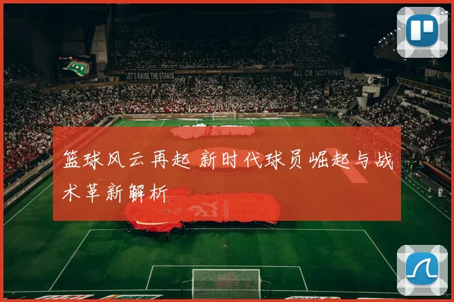 篮球风云再起 新时代球员崛起与战术革新解析