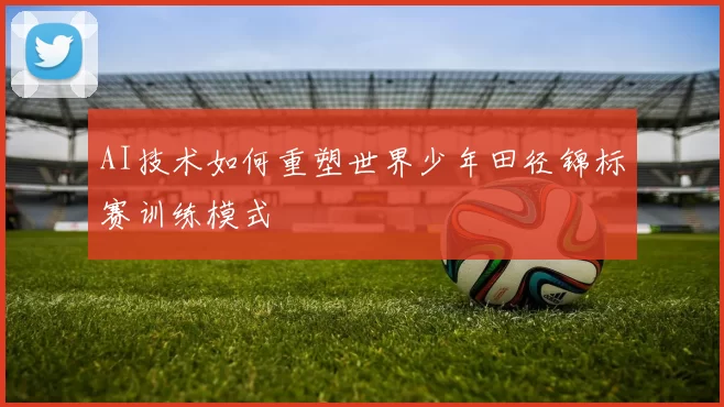 AI技术如何重塑世界少年田径锦标赛训练模式