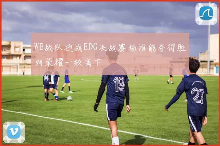 WE战队迎战EDG决战赛场谁能夺得胜利荣耀一较高下