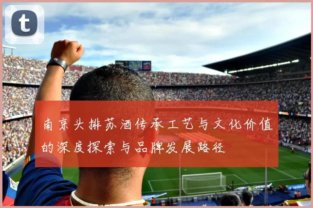 南京头排苏酒传承工艺与文化价值的深度探索与品牌发展路径