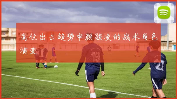 高位出击趋势中颜骏凌的战术角色演变