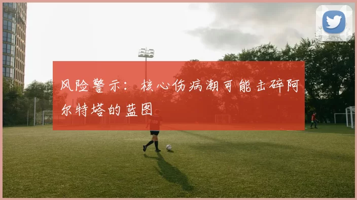 风险警示：核心伤病潮可能击碎阿尔特塔的蓝图