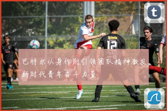 巴特尔以身作则引领团队精神激发新时代青年奋斗力量