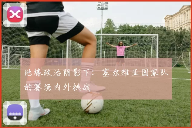 地缘政治阴影下：塞尔维亚国家队的赛场内外挑战