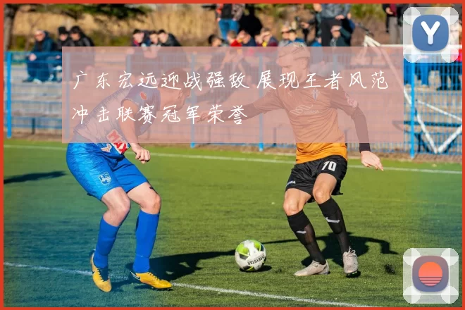 广东宏远迎战强敌 展现王者风范 冲击联赛冠军荣誉