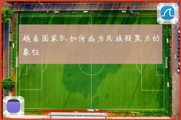 越南国家队如何成为民族凝聚力的象征