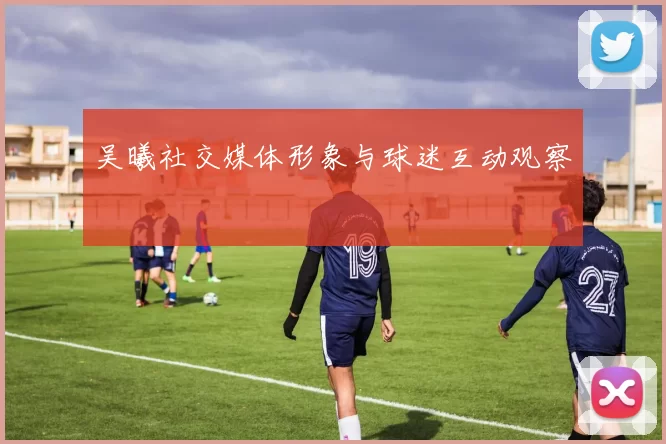 吴曦社交媒体形象与球迷互动观察