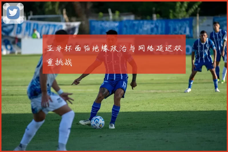 亚非杯面临地缘政治与网络延迟双重挑战