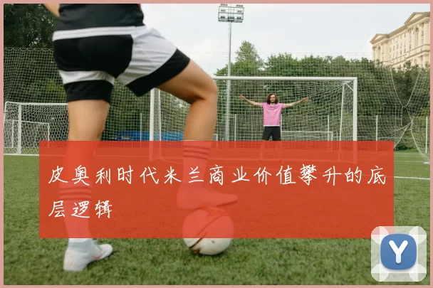 皮奥利时代米兰商业价值攀升的底层逻辑