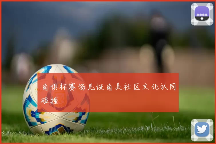 南俱杯赛场见证南美社区文化认同碰撞
