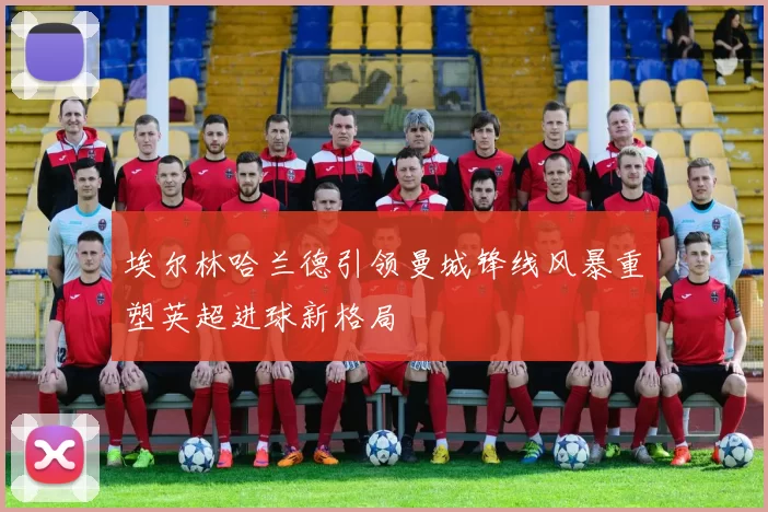 埃尔林哈兰德引领曼城锋线风暴重塑英超进球新格局