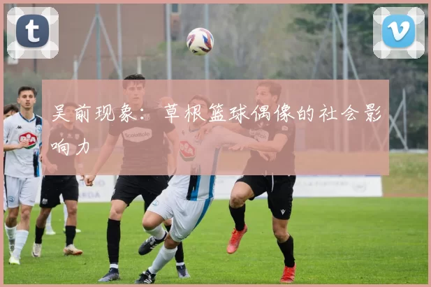 吴前现象：草根篮球偶像的社会影响力