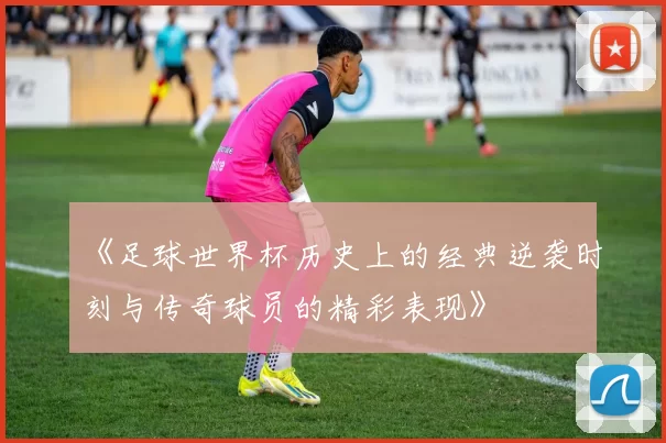 《足球世界杯历史上的经典逆袭时刻与传奇球员的精彩表现》