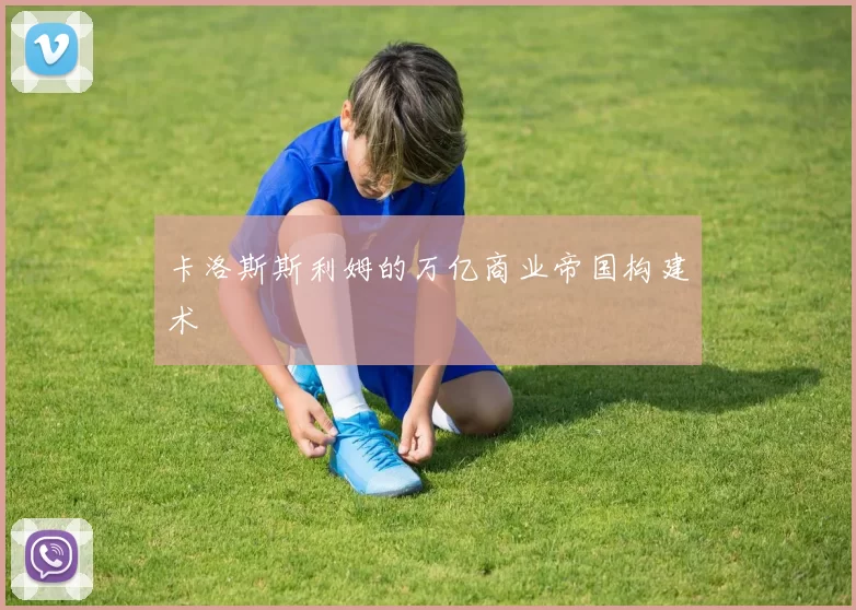 卡洛斯斯利姆的万亿商业帝国构建术