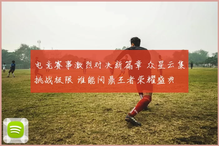 电竞赛事激烈对决新篇章 众星云集挑战极限 谁能问鼎王者荣耀盛典