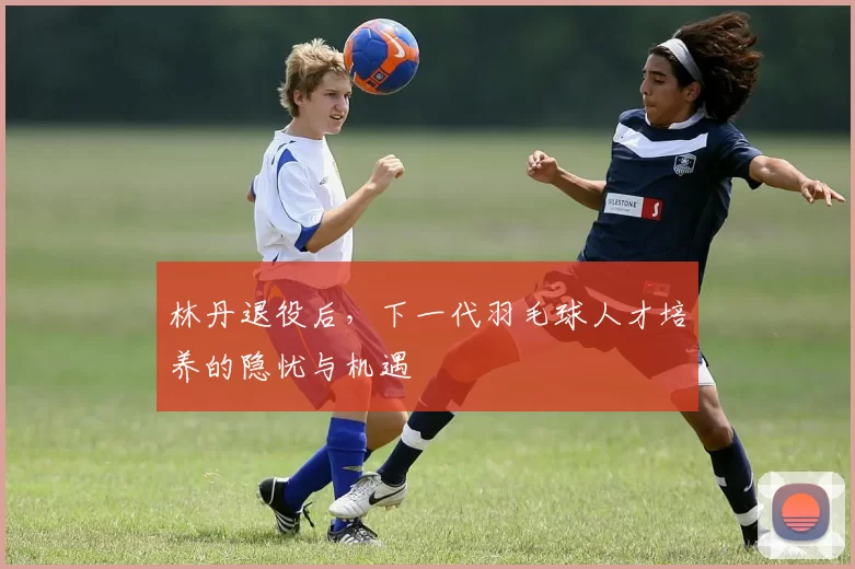 林丹退役后，下一代羽毛球人才培养的隐忧与机遇