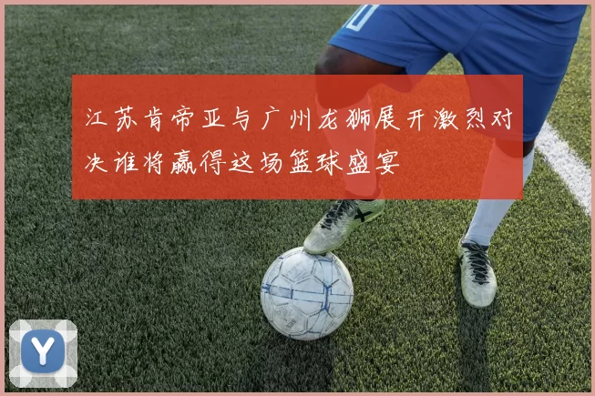 江苏肯帝亚与广州龙狮展开激烈对决谁将赢得这场篮球盛宴