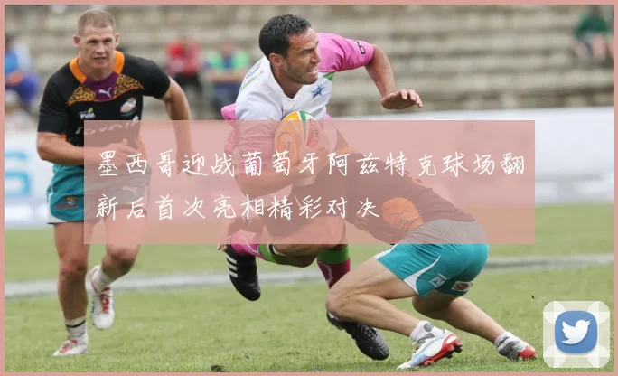 墨西哥迎战葡萄牙阿兹特克球场翻新后首次亮相精彩对决