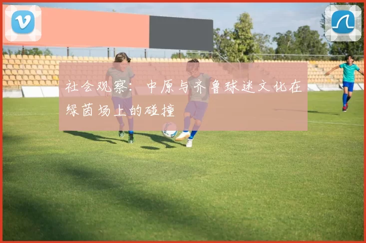 社会观察：中原与齐鲁球迷文化在绿茵场上的碰撞
